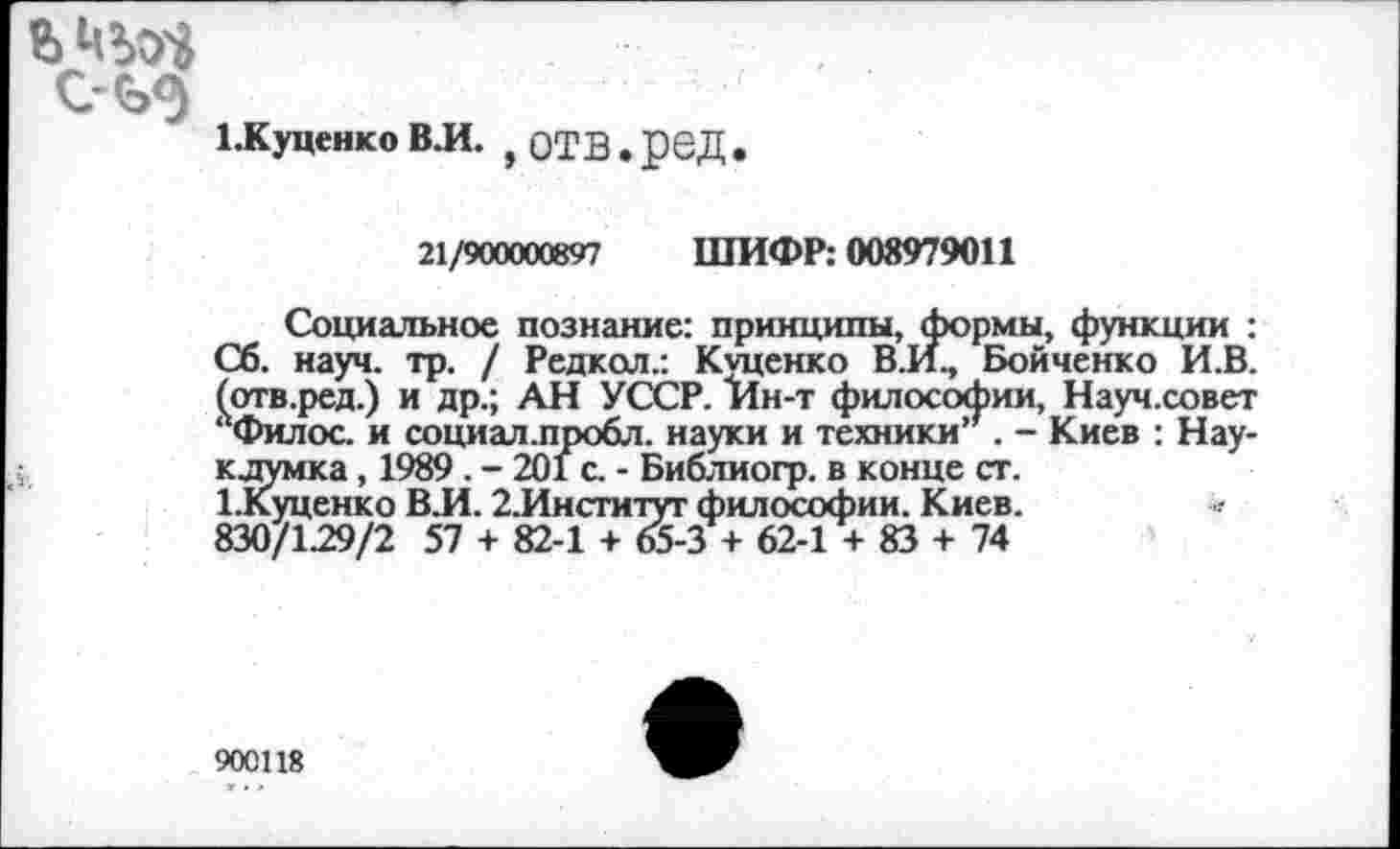 ﻿
ЕКуценко ВЛ. } отв, род.
21/900000897 ШИФР: 008979011
Социальное познание: принципы, формы, функции : Сб. науч. тр. / Редкол.: Куценко В.И., Бойченко И.В. (отв.ред.) и др.; АН УССР. Ин-т философии, Науч.совет ‘ Филос. и социал.пробл. науки и техники’’. - Киев : Нау-кдумка, 1989 . - 201 с. - Библиогр. в конце ст.
1.Куценко В.И. 2.Институт философии. Киев. 830/129/2 57 + 82-1 + 65-3 + 62-1 + 83 + 74